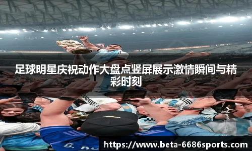 足球明星庆祝动作大盘点竖屏展示激情瞬间与精彩时刻