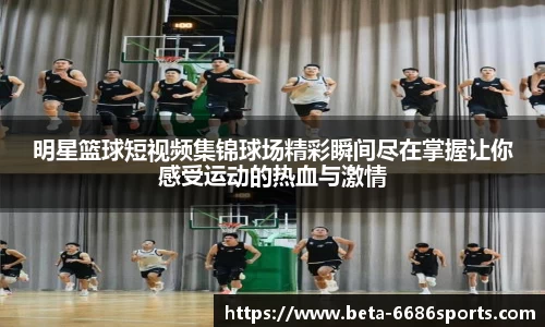 明星篮球短视频集锦球场精彩瞬间尽在掌握让你感受运动的热血与激情